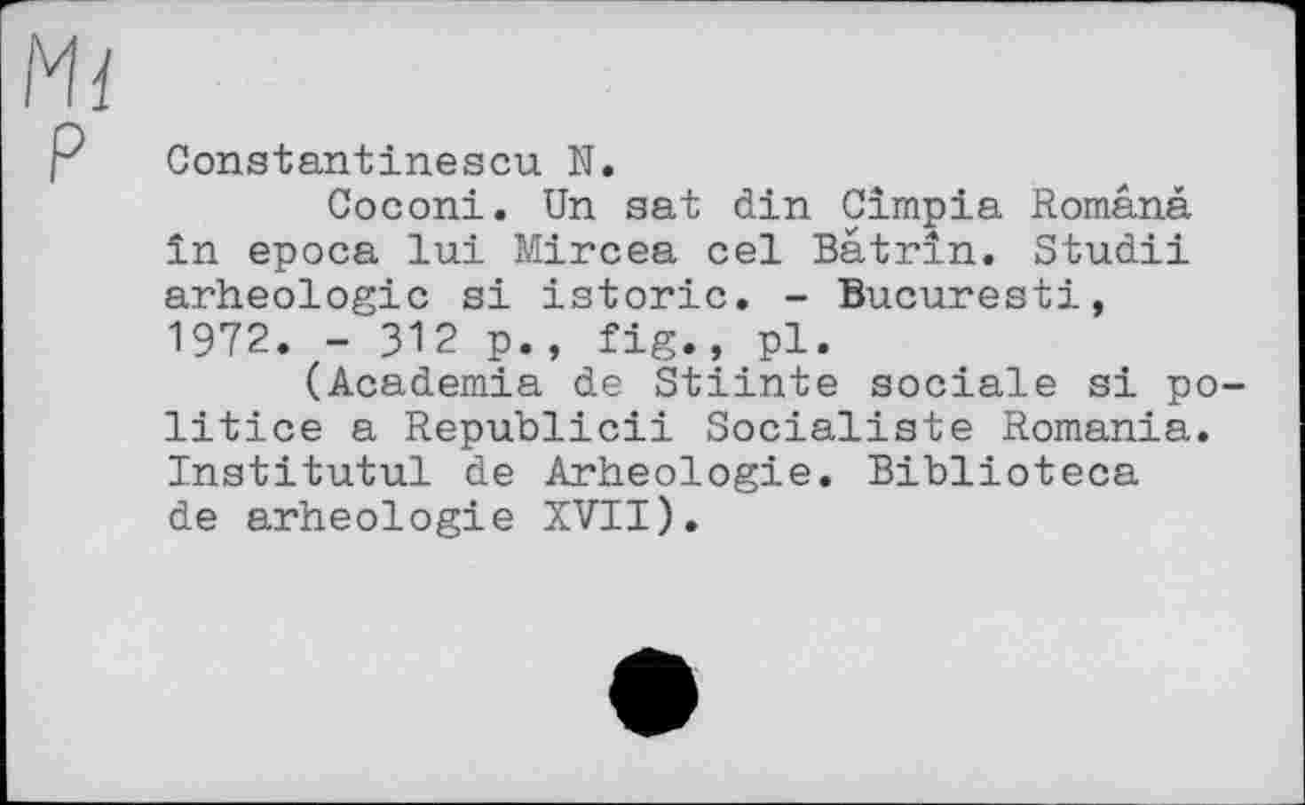 ﻿P
Constantinescu N.
Coconi. Un sat din Cimpia Românà in epoca lui Mircea cel Batrin. Studii arheologie si istoric. - Bucuresti, 1972. - 312 p., fig., pl.
(Academia de Stiinte sociale si politico a Republic!! Socialiste Romania. Institutul de Arheologie. Biblioteca de arheologie XVII).